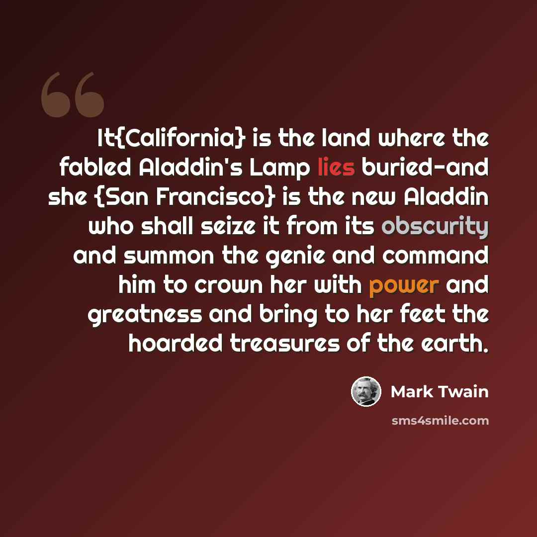 “It{California} is the land where the fabled Aladdin's Lamp lies buried-and she {San Francisco} is the new Aladdin who shall seize it from its obscurity and summon the genie and command him to crown her with power and greatness and bring to her feet the hoarded treasures of the earth.” quote by Mark Twain