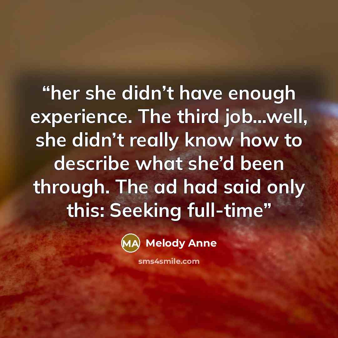 “her she didn’t have enough experience. The third job…well, she didn’t really know how to describe what she’d been through. The ad had said only this: Seeking full-time” quote by Melody Anne