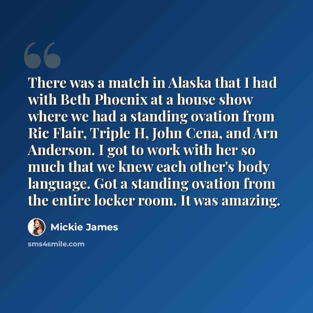 “There was a match in Alaska that I had with Beth Phoenix at a house show where we had a standing ovation from Ric Flair, Triple H, John Cena, and Arn Anderson. I got to work with her so much that we knew each other's body language. Got a standing ovation from the entire locker room. It was amazing.” quote by Mickie James