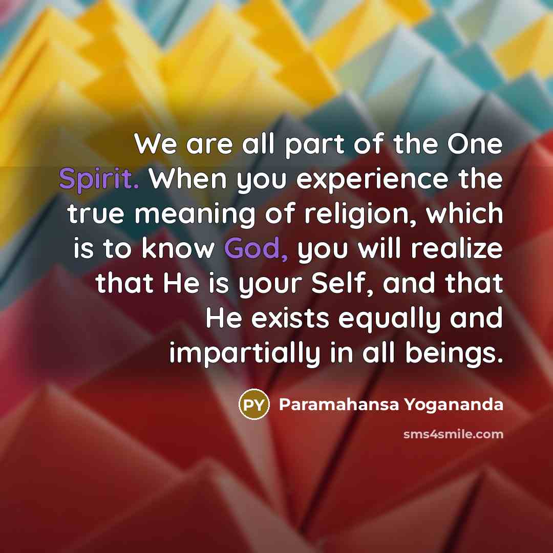“We are all part of the One Spirit. When you experience the true meaning of religion, which is to know God, you will realize that He is your Self, and that He exists equally and impartially in all beings.” quote by Paramahansa Yogananda