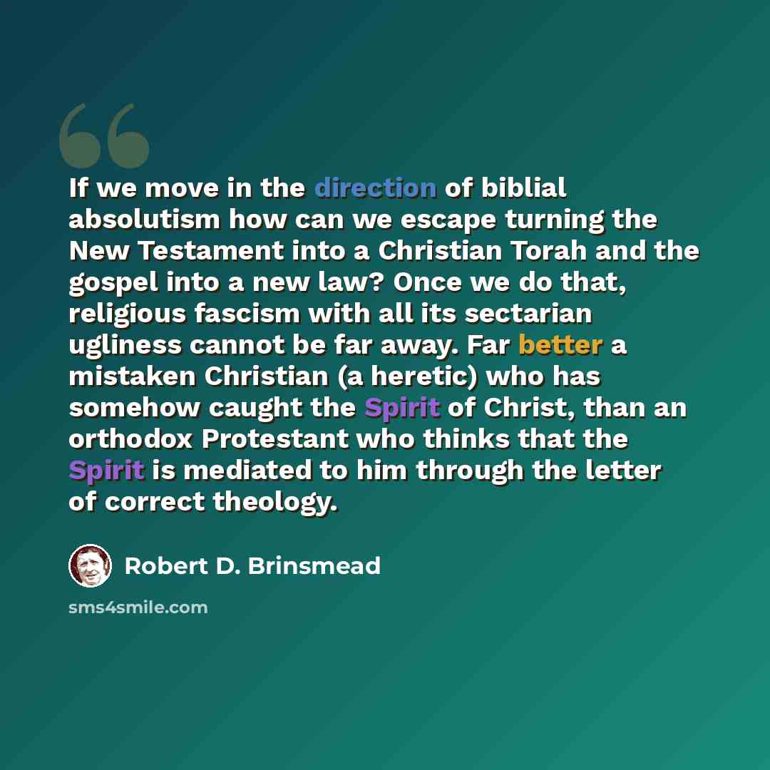 “If we move in the direction of biblial absolutism how can we escape turning the New Testament into a Christian Torah and the gospel into a new law? Once we do that, religious fascism with all its sectarian ugliness cannot be far away. Far better a mistaken Christian (a heretic) who has somehow…” quote by Robert D. Brinsmead