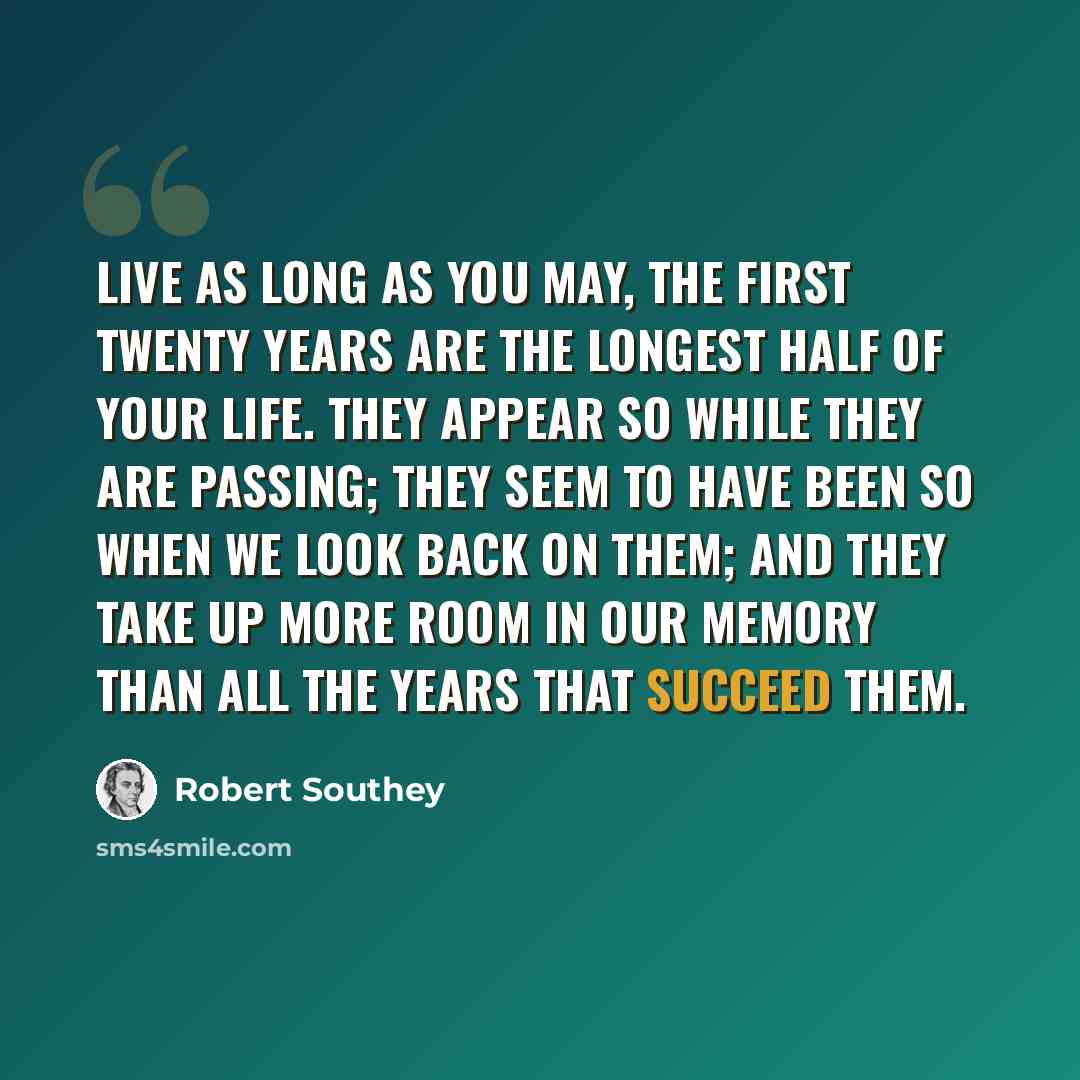 “Live as long as you may, the first twenty years are the longest half of your life. They appear so while they are passing; they seem to have been so when we look back on them; and they take up more room in our memory than all the years that succeed them.” quote by Robert Southey