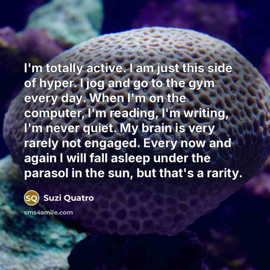 “I'm totally active. I am just this side of hyper. I jog and go to the gym every day. When I'm on the computer, I'm reading, I'm writing, I'm never quiet. My brain is very rarely not engaged. Every now and again I will fall asleep under the parasol in the sun, but that's a rarity.” quote by Suzi Quatro