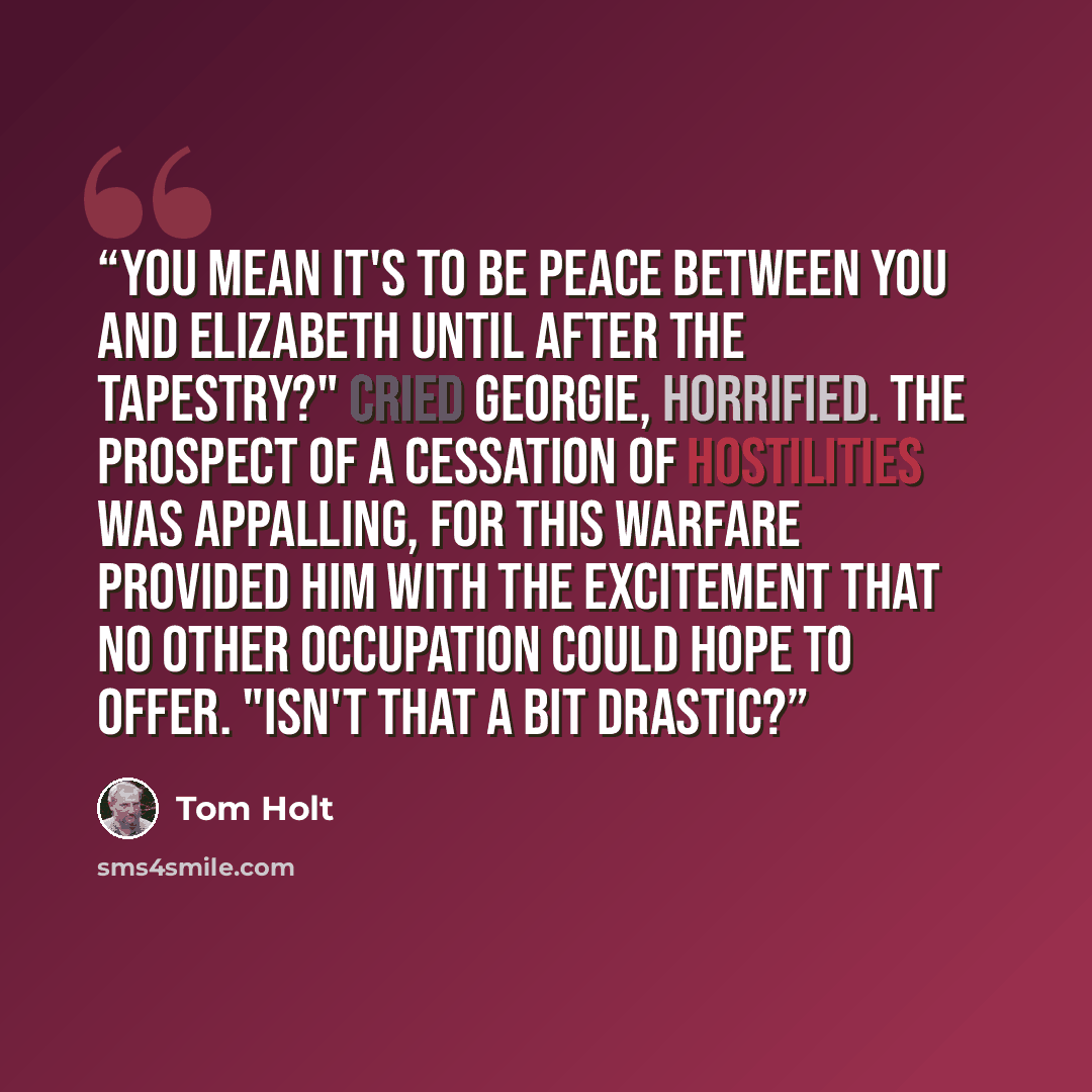 “You mean it's to be peace between you and Elizabeth until after the Tapestry?" cried Georgie, horrified. The prospect of a cessation of hostilities was appalling, for this warfare provided him with the excitement that no other occupation could hope to offer. "Isn't that a bit drastic?” quote by Tom Holt
