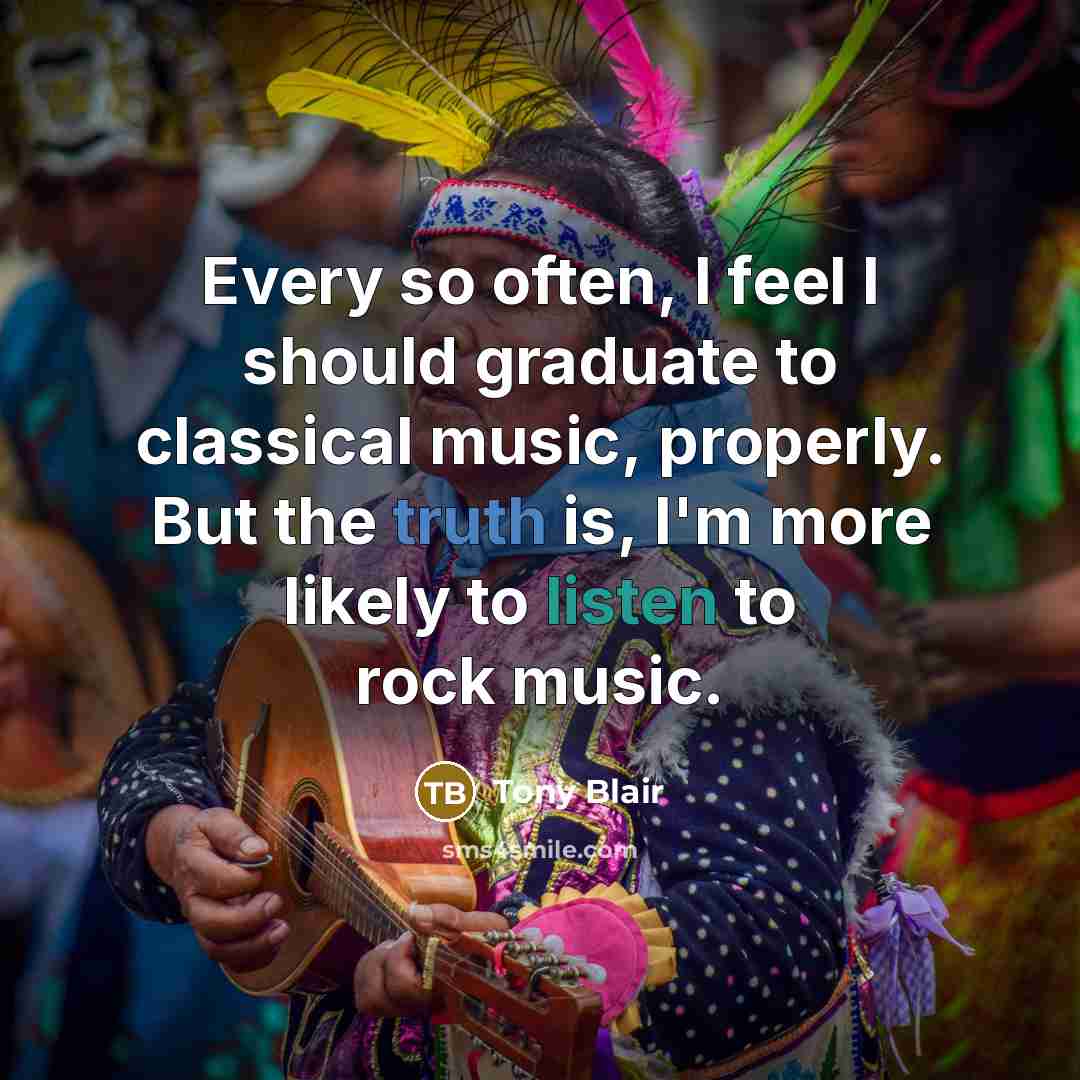 “Every so often, I feel I should graduate to classical music, properly. But the truth is, I'm more likely to listen to rock music.” quote by Tony Blair
