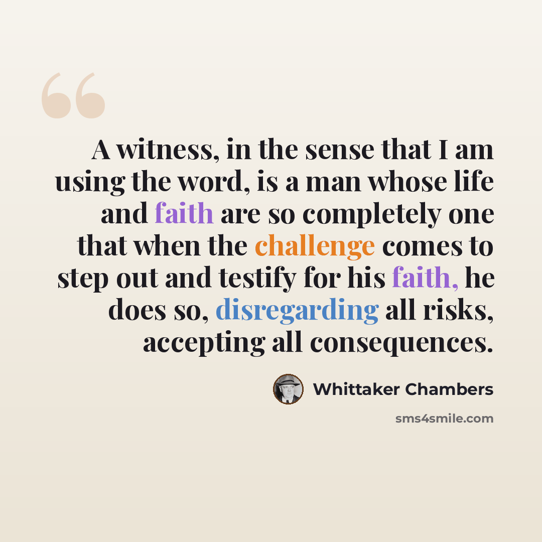 “A witness, in the sense that I am using the word, is a man whose life and faith are so completely one that when the challenge comes to step out and testify for his faith, he does so, disregarding all risks, accepting all consequences.” quote by Whittaker Chambers