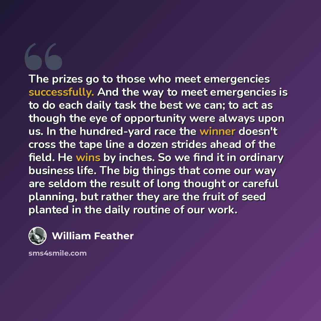 “The prizes go to those who meet emergencies successfully. And the way to meet emergencies is to do each daily task the best we can; to act as though the eye of opportunity were always upon us. In the hundred-yard race the winner doesn't cross the tape line a dozen strides ahead of the field. He…” quote by William Feather