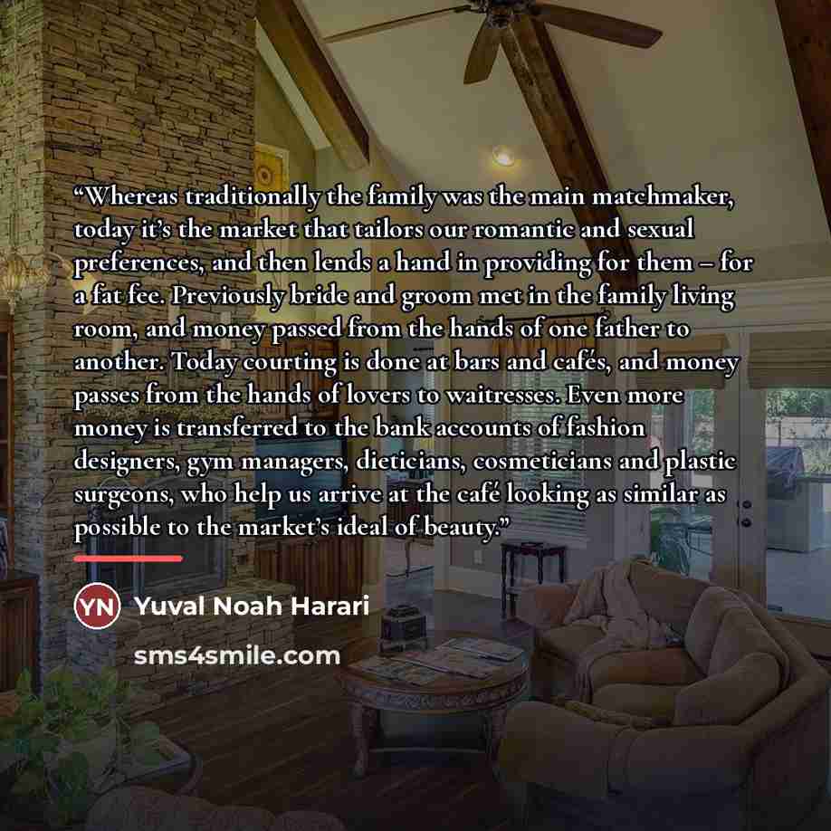 “Whereas traditionally the family was the main matchmaker, today it’s the market that tailors our romantic and sexual preferences, and then lends a hand in providing for them – for a fat fee. Previously bride and groom met in the family living room, and money passed from the hands of one father to…” quote by Yuval Noah Harari