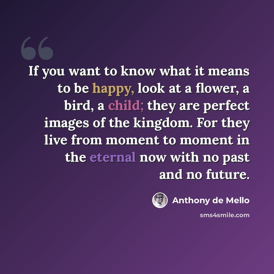 “If you want to know what it means to be happy, look at a flower, a bird, a child; they are perfect images of the kingdom. For they live from moment to moment in the eternal now with no past and no future.” quote by Anthony de Mello
