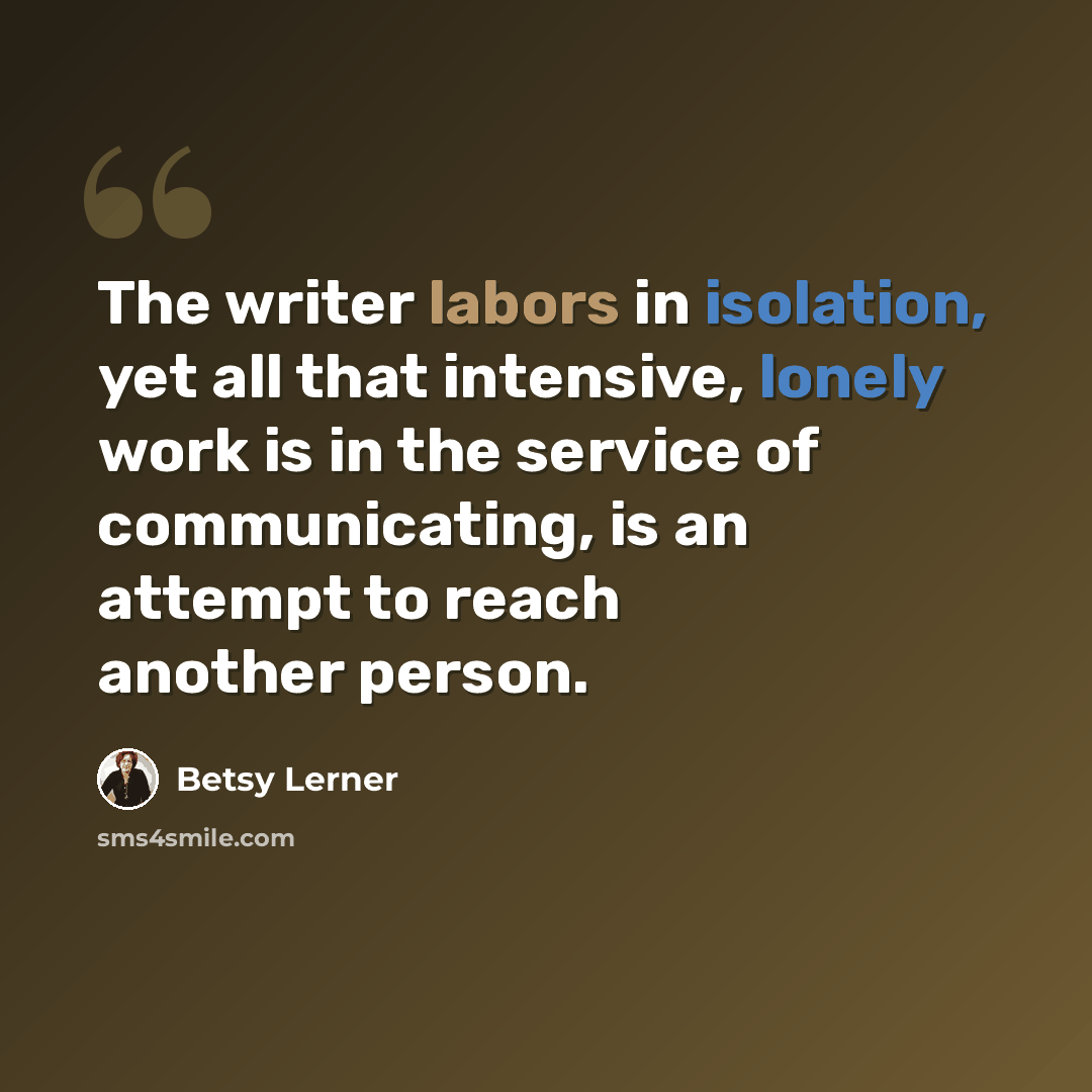 “The writer labors in isolation, yet all that intensive, lonely work is in the service of communicating, is an attempt to reach another person.” quote by Betsy Lerner
