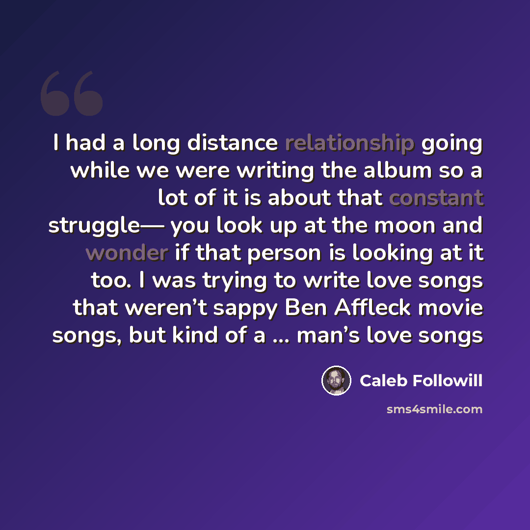 “I had a long distance relationship going while we were writing the album so a lot of it is about that constant struggle— you look up at the moon and wonder if that person is looking at it too. I was trying to write love songs that weren’t sappy Ben Affleck movie songs, but kind of a … man’s love…” quote by Caleb Followill