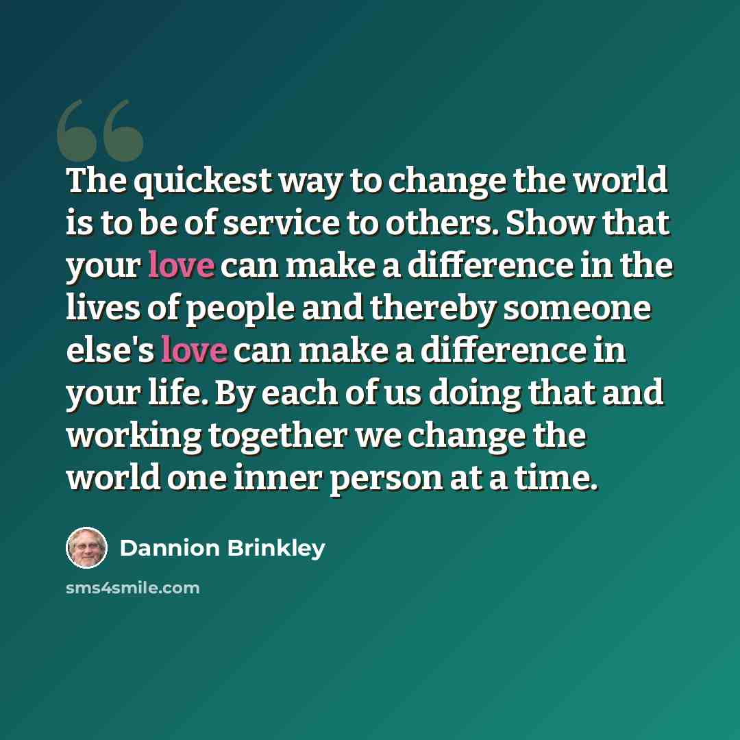 “The quickest way to change the world is to be of service to others. Show that your love can make a difference in the lives of people and thereby someone else's love can make a difference in your life. By each of us doing that and working together we change the world one inner person at a time.” quote by Dannion Brinkley