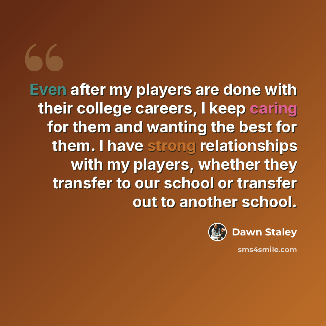 “Even after my players are done with their college careers, I keep caring for them and wanting the best for them. I have strong relationships with my players, whether they transfer to our school or transfer out to another school.” quote by Dawn Staley