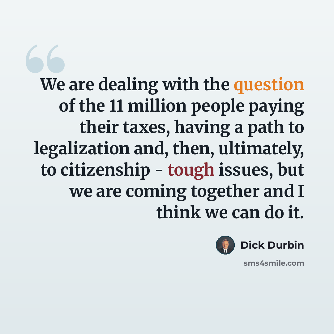 “We are dealing with the question of the 11 million people paying their taxes, having a path to legalization and, then, ultimately, to citizenship - tough issues, but we are coming together and I think we can do it.” quote by Dick Durbin
