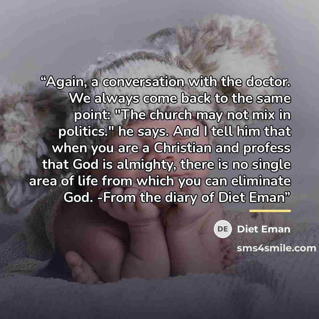 “Again, a conversation with the doctor. We always come back to the same point: "The church may not mix in politics." he says. And I tell him that when you are a Christian and profess that God is almighty, there is no single area of life from which you can eliminate God. -From the diary of Diet Eman” quote by Diet Eman