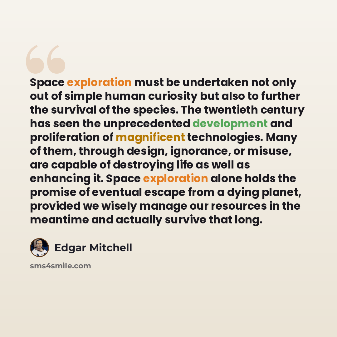 “Space exploration must be undertaken not only out of simple human curiosity but also to further the survival of the species. The twentieth century has seen the unprecedented development and proliferation of magnificent technologies. Many of them, through design, ignorance, or misuse, are capable…” quote by Edgar Mitchell