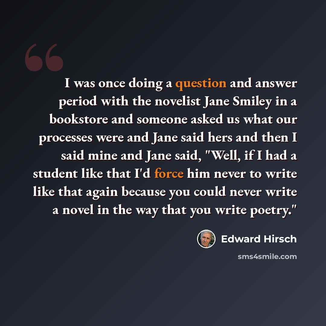 “I was once doing a question and answer period with the novelist Jane Smiley in a bookstore and someone asked us what our processes were and Jane said hers and then I said mine and Jane said, "Well, if I had a student like that I'd force him never to write like that again because you could never…” quote by Edward Hirsch