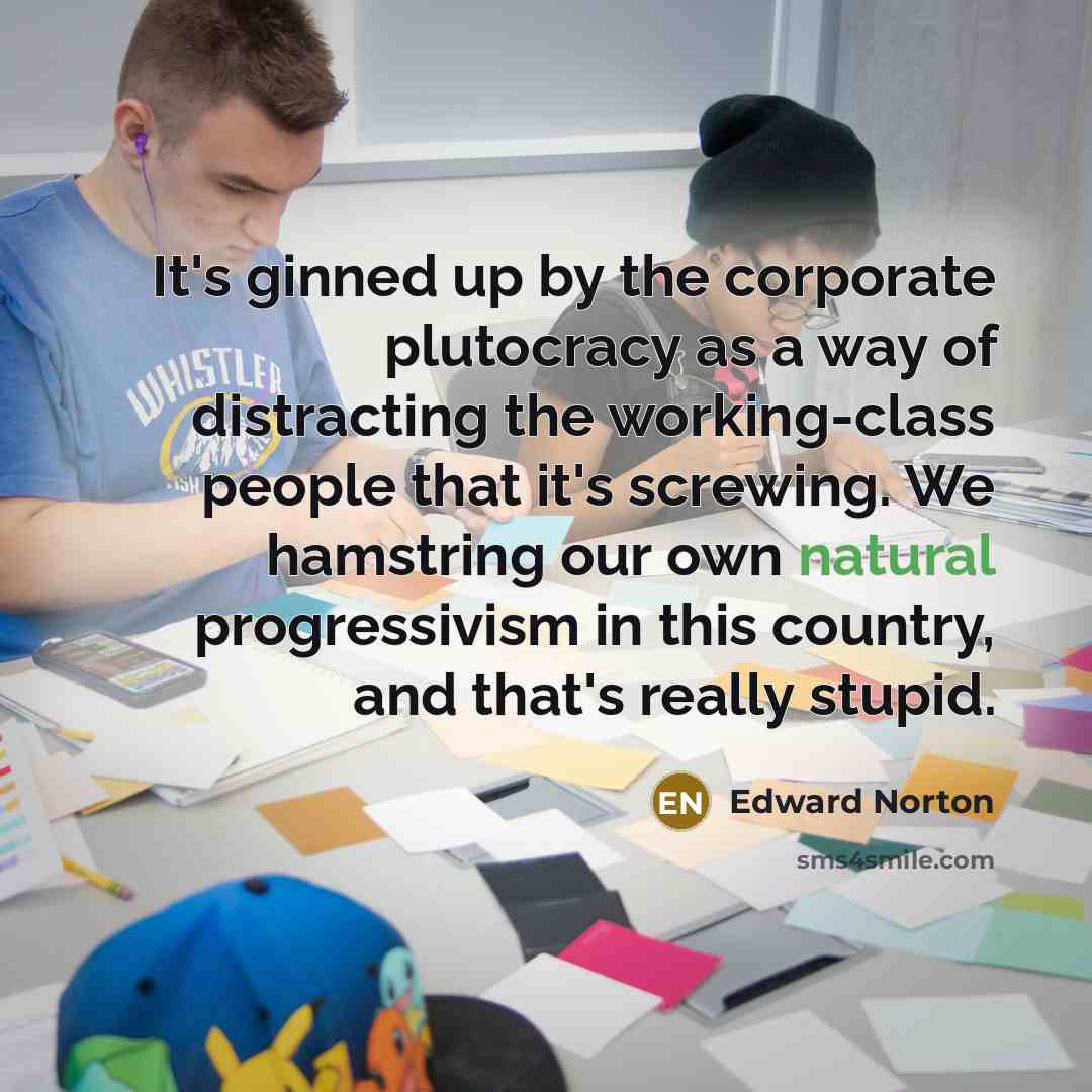 “It's ginned up by the corporate plutocracy as a way of distracting the working-class people that it's screwing. We hamstring our own natural progressivism in this country, and that's really stupid.” quote by Edward Norton