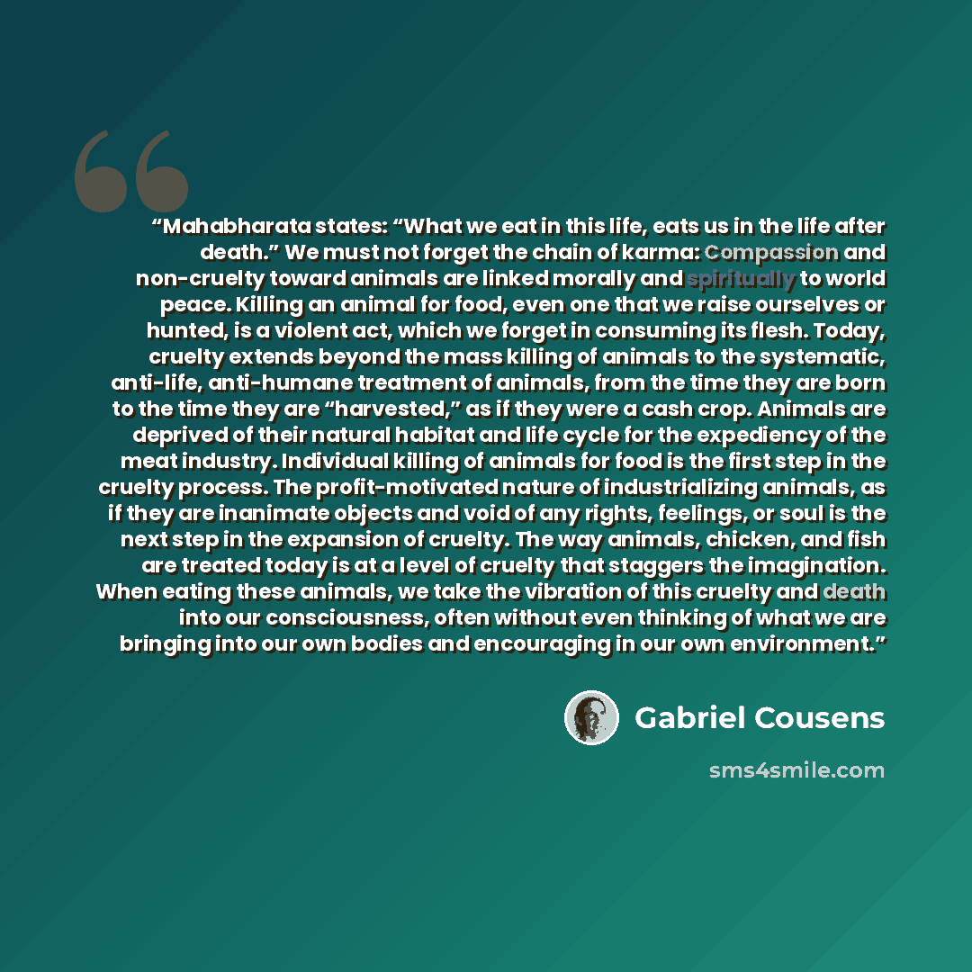 “Mahabharata states: “What we eat in this life, eats us in the life after death.” We must not forget the chain of karma: Compassion and non-cruelty toward animals are linked morally and spiritually to world peace. Killing an animal for food, even one that we raise ourselves or hunted, is a violent…” quote by Gabriel Cousens