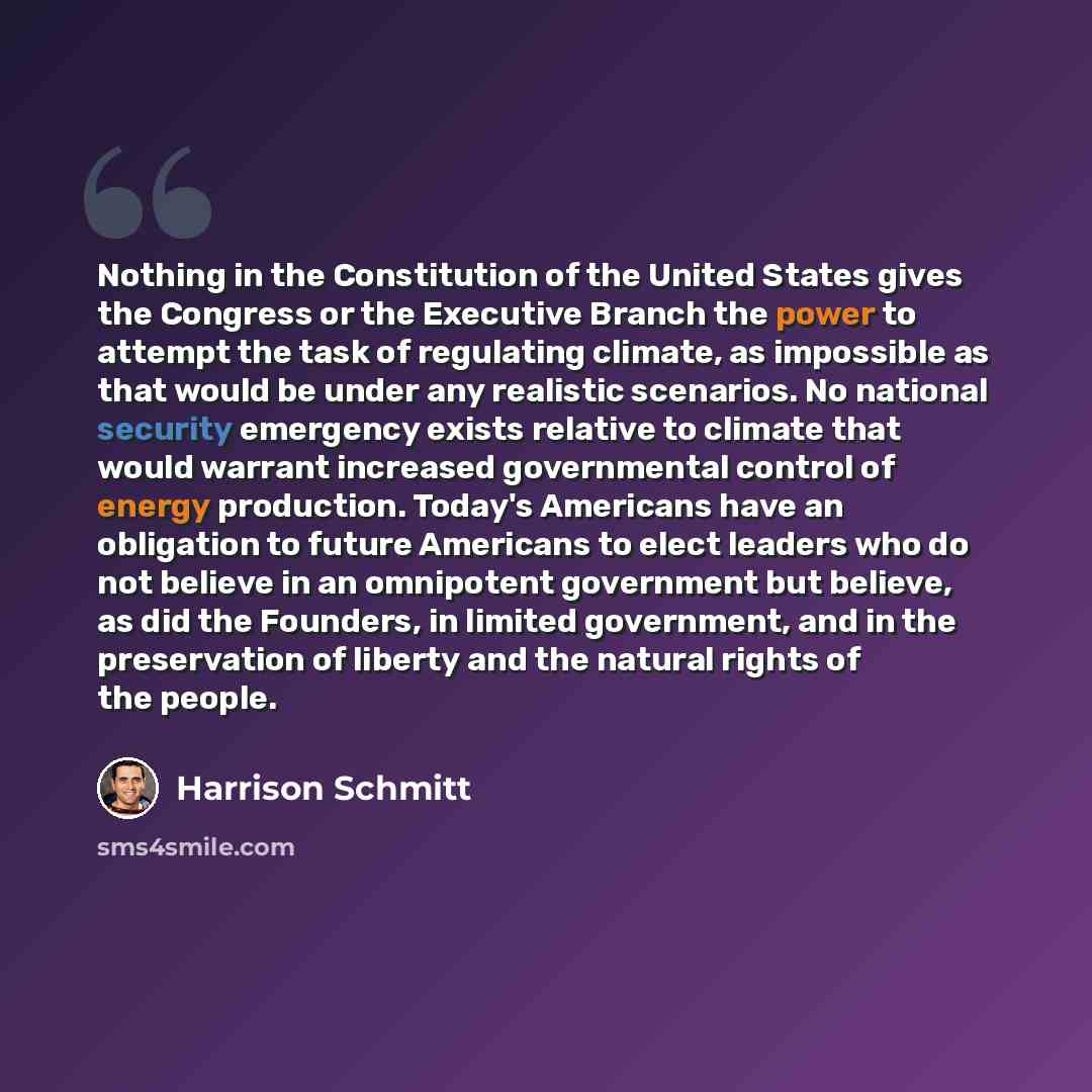 “Nothing in the Constitution of the United States gives the Congress or the Executive Branch the power to attempt the task of regulating climate, as impossible as that would be under any realistic scenarios. No national security emergency exists relative to climate that would warrant increased…” quote by Harrison Schmitt