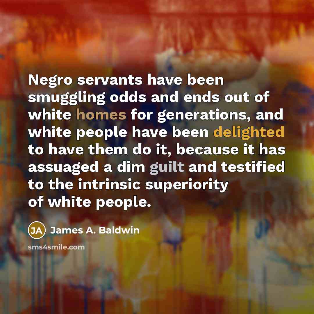 “Negro servants have been smuggling odds and ends out of white homes for generations, and white people have been delighted to have them do it, because it has assuaged a dim guilt and testified to the intrinsic superiority of white people.” quote by James A. Baldwin