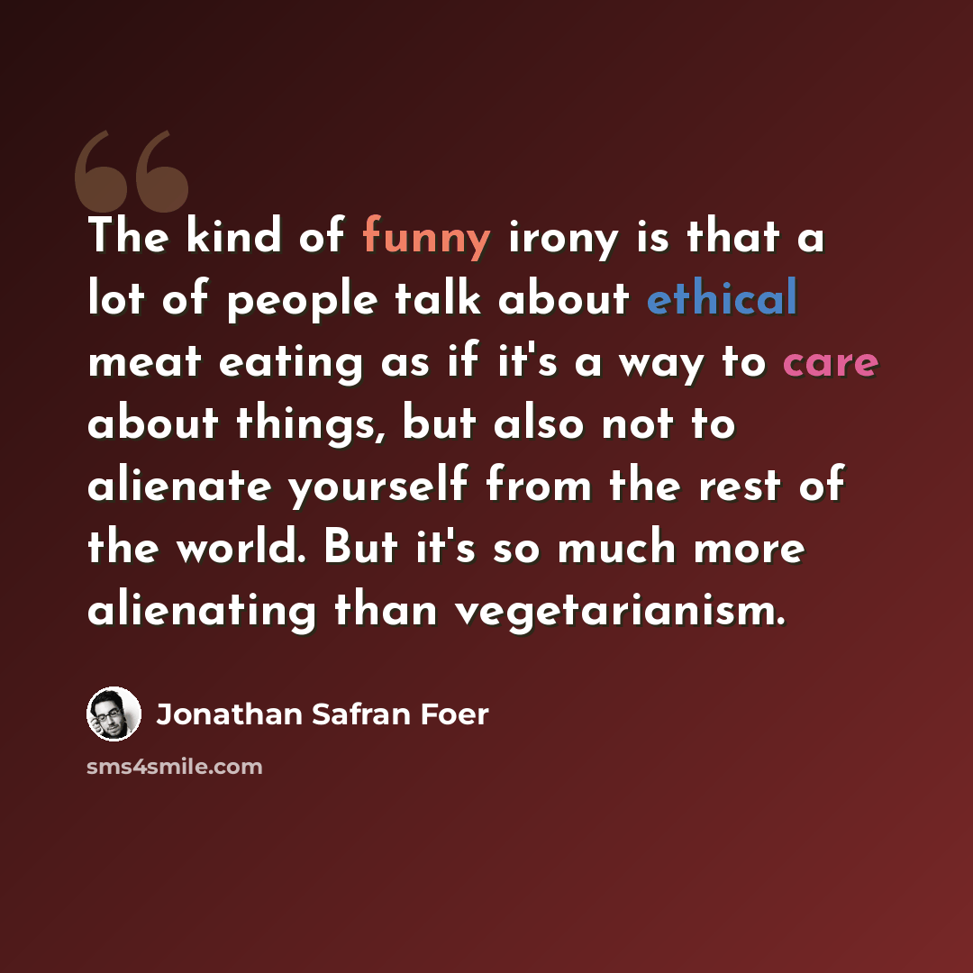“The kind of funny irony is that a lot of people talk about ethical meat eating as if it's a way to care about things, but also not to alienate yourself from the rest of the world. But it's so much more alienating than vegetarianism.” quote by Jonathan Safran Foer