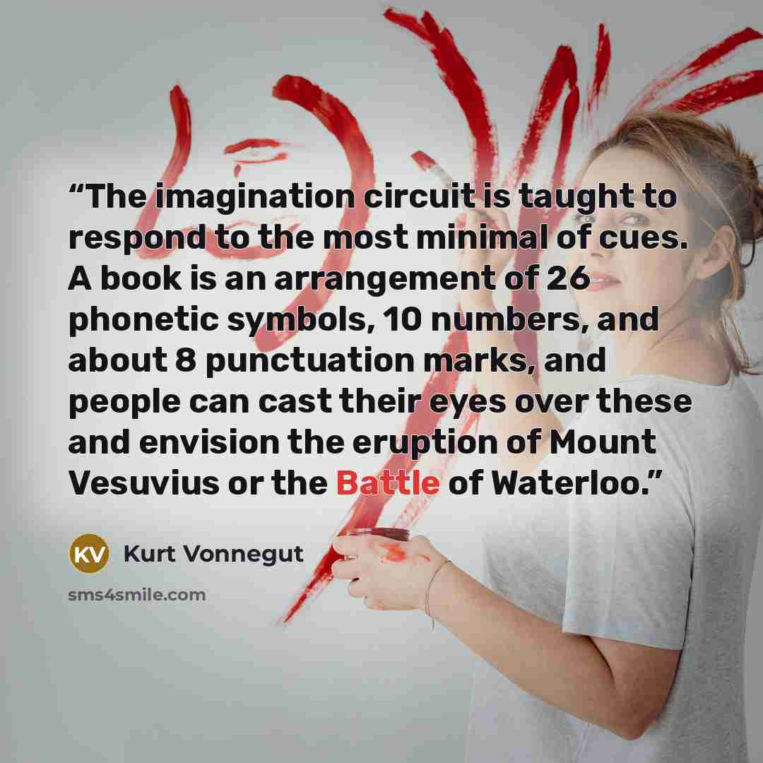 “The imagination circuit is taught to respond to the most minimal of cues. A book is an arrangement of 26 phonetic symbols, 10 numbers, and about 8 punctuation marks, and people can cast their eyes over these and envision the eruption of Mount Vesuvius or the Battle of Waterloo.” quote by Kurt Vonnegut