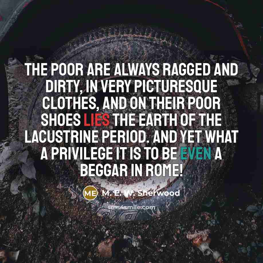 “The poor are always ragged and dirty, in very picturesque clothes, and on their poor shoes lies the earth of the Lacustrine period. And yet what a privilege it is to be even a beggar in Rome!” quote by M. E. W. Sherwood
