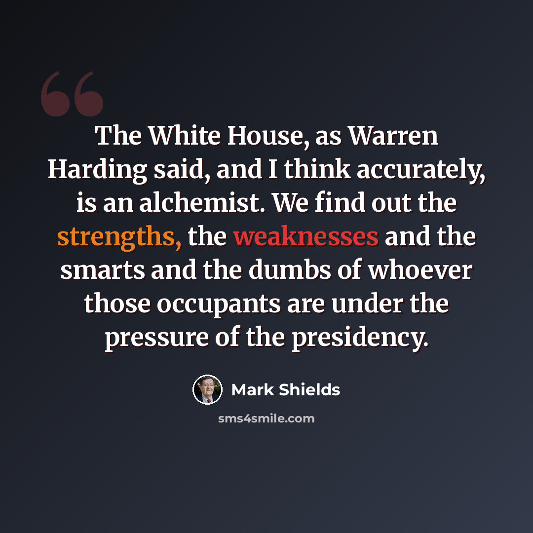 “The White House, as Warren Harding said, and I think accurately, is an alchemist. We find out the strengths, the weaknesses and the smarts and the dumbs of whoever those occupants are under the pressure of the presidency.” quote by Mark Shields