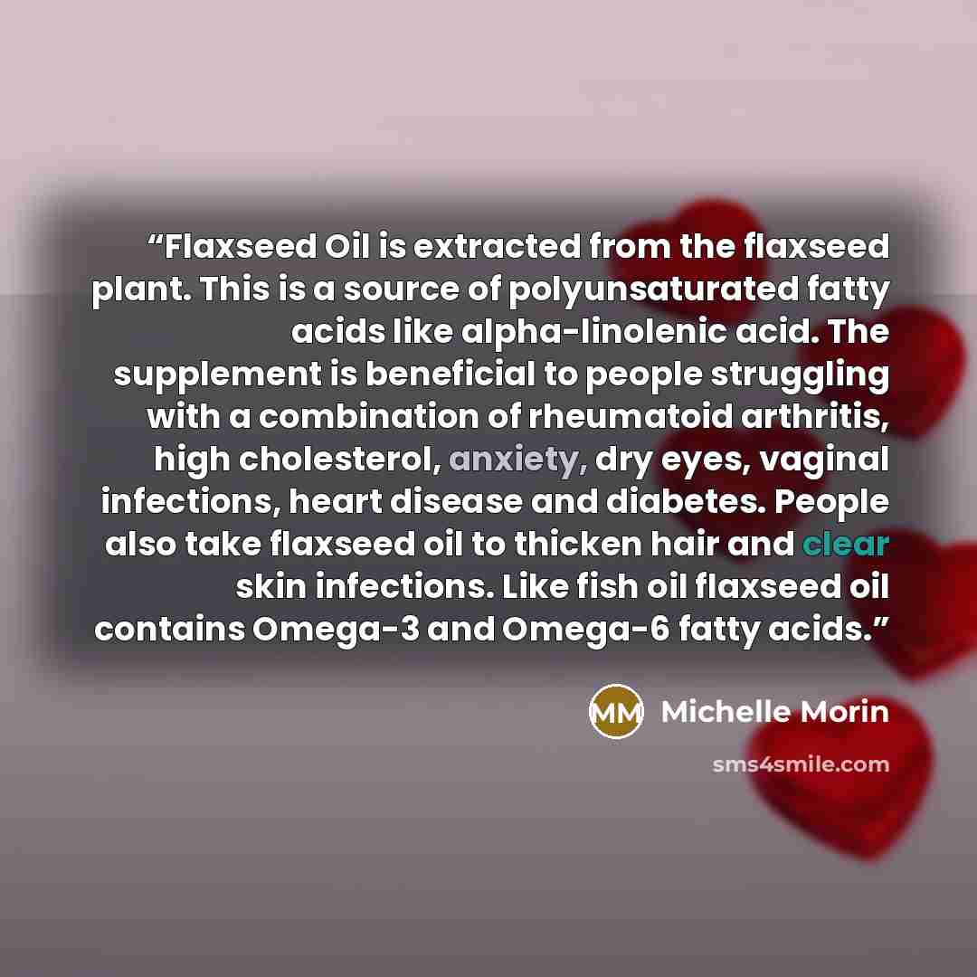 “Flaxseed Oil is extracted from the flaxseed plant. This is a source of polyunsaturated fatty acids like alpha-linolenic acid. The supplement is beneficial to people struggling with a combination of rheumatoid arthritis, high cholesterol, anxiety, dry eyes, vaginal infections, heart disease and…” quote by Michelle Morin