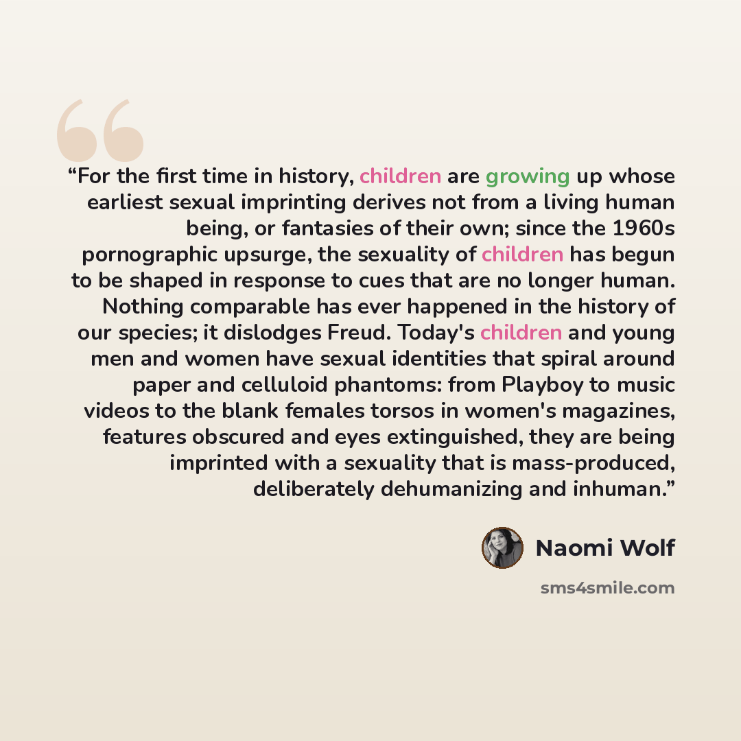 “For the first time in history, children are growing up whose earliest sexual imprinting derives not from a living human being, or fantasies of their own; since the 1960s pornographic upsurge, the sexuality of children has begun to be shaped in response to cues that are no longer human. Nothing…” quote by Naomi Wolf