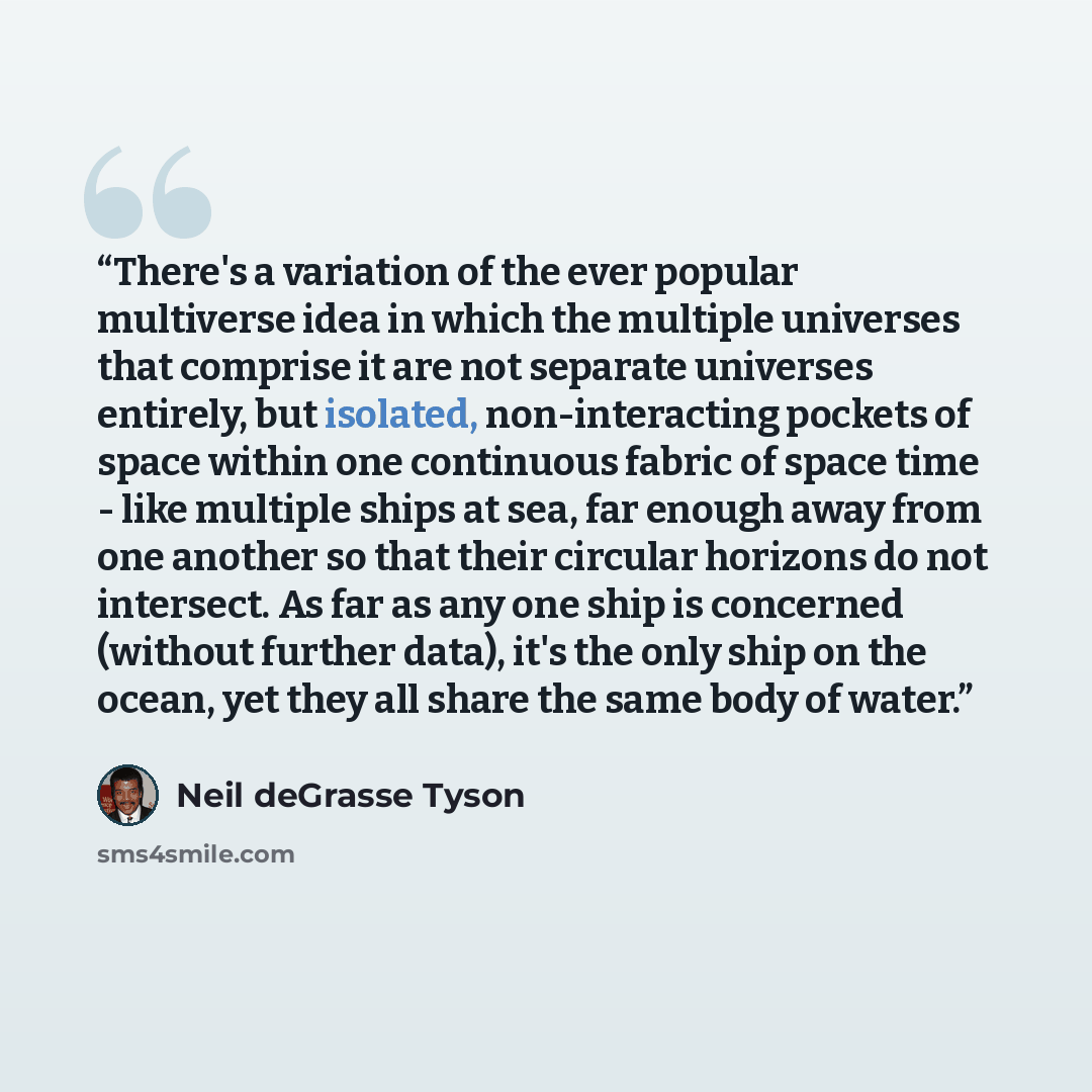 “There's a variation of the ever popular multiverse idea in which the multiple universes that comprise it are not separate universes entirely, but isolated, non-interacting pockets of space within one continuous fabric of space time - like multiple ships at sea, far enough away from one another so…” quote by Neil deGrasse Tyson