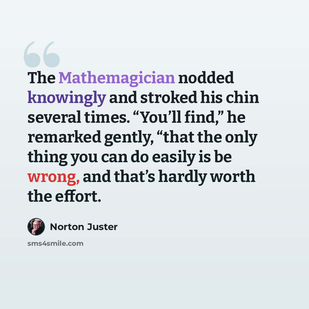 “The Mathemagician nodded knowingly and stroked his chin several times. “You’ll find,” he remarked gently, “that the only thing you can do easily is be wrong, and that’s hardly worth the effort.” quote by Norton Juster