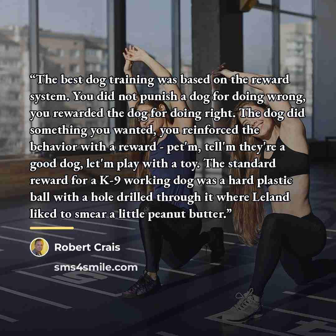 “The best dog training was based on the reward system. You did not punish a dog for doing wrong, you rewarded the dog for doing right. The dog did something you wanted, you reinforced the behavior with a reward - pet'm, tell'm they're a good dog, let'm play with a toy. The standard reward for a K-9…” quote by Robert Crais