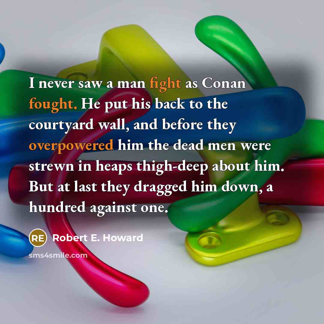 “I never saw a man fight as Conan fought. He put his back to the courtyard wall, and before they overpowered him the dead men were strewn in heaps thigh-deep about him. But at last they dragged him down, a hundred against one.” quote by Robert E. Howard