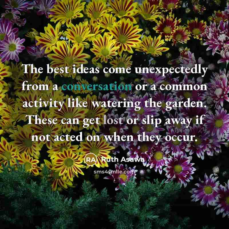 “The best ideas come unexpectedly from a conversation or a common activity like watering the garden. These can get lost or slip away if not acted on when they occur.” quote by Ruth Asawa