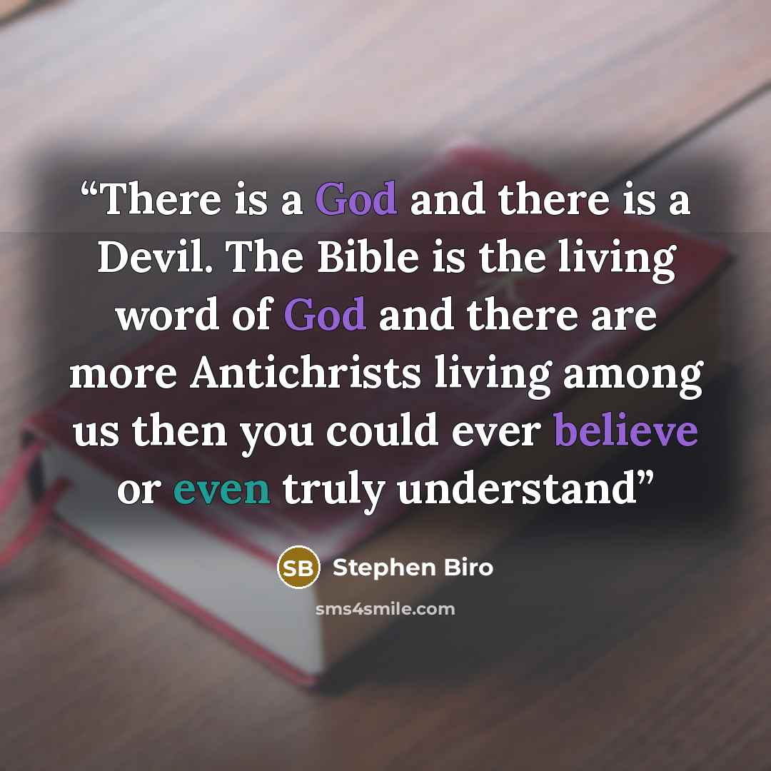 “There is a God and there is a Devil. The Bible is the living word of God and there are more Antichrists living among us then you could ever believe or even truly understand” quote by Stephen Biro