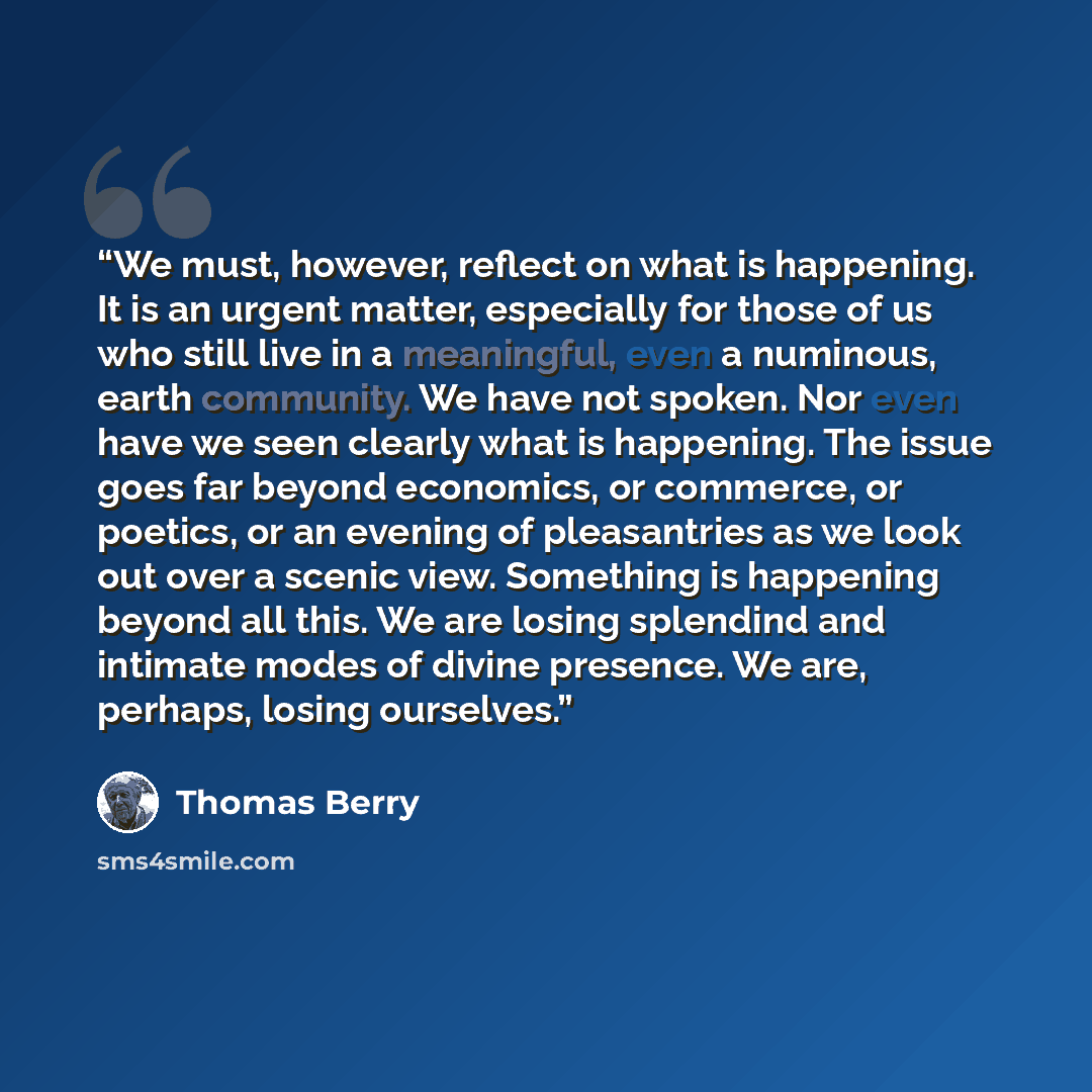 “We must, however, reflect on what is happening. It is an urgent matter, especially for those of us who still live in a meaningful, even a numinous, earth community. We have not spoken. Nor even have we seen clearly what is happening. The issue goes far beyond economics, or commerce, or poetics, or…” quote by Thomas Berry