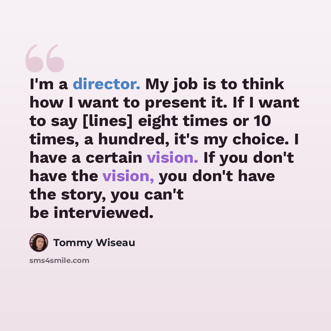 “I'm a director. My job is to think how I want to present it. If I want to say [lines] eight times or 10 times, a hundred, it's my choice. I have a certain vision. If you don't have the vision, you don't have the story, you can't be interviewed.” quote by Tommy Wiseau