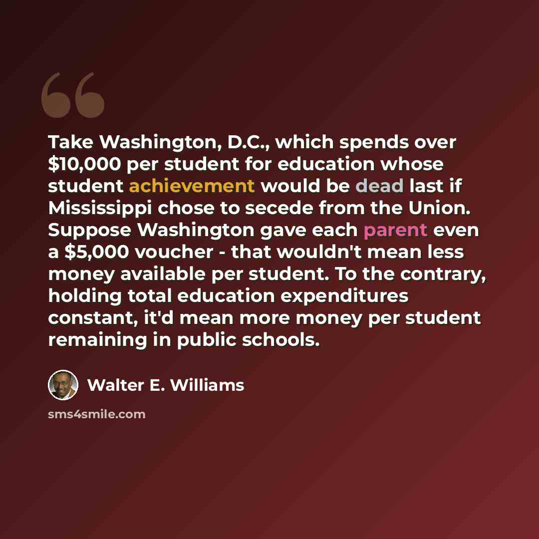 “Take Washington, D.C., which spends over $10,000 per student for education whose student achievement would be dead last if Mississippi chose to secede from the Union. Suppose Washington gave each parent even a $5,000 voucher - that wouldn't mean less money available per student. To the contrary…” quote by Walter E. Williams