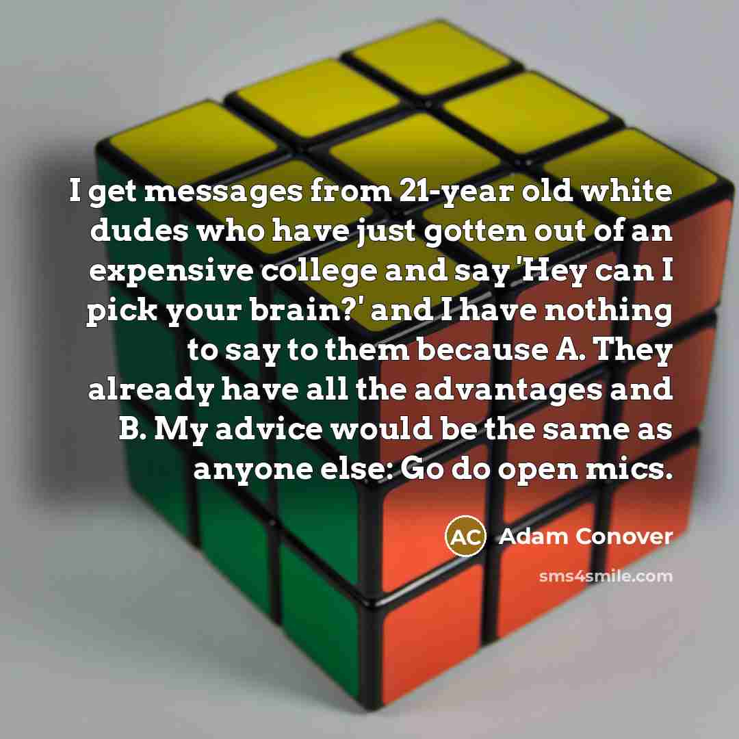 “I get messages from 21-year old white dudes who have just gotten out of an expensive college and say 'Hey can I pick your brain?' and I have nothing to say to them because A. They already have all the advantages and B. My advice would be the same as anyone else: Go do open mics.” quote by Adam Conover
