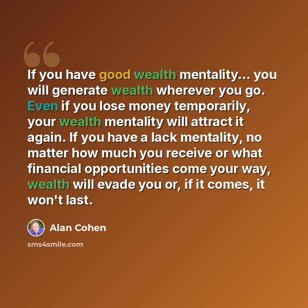 “If you have good wealth mentality… you will generate wealth wherever you go. Even if you lose money temporarily, your wealth mentality will attract it again. If you have a lack mentality, no matter how much you receive or what financial opportunities come your way, wealth will evade you or, if it…” quote by Alan Cohen