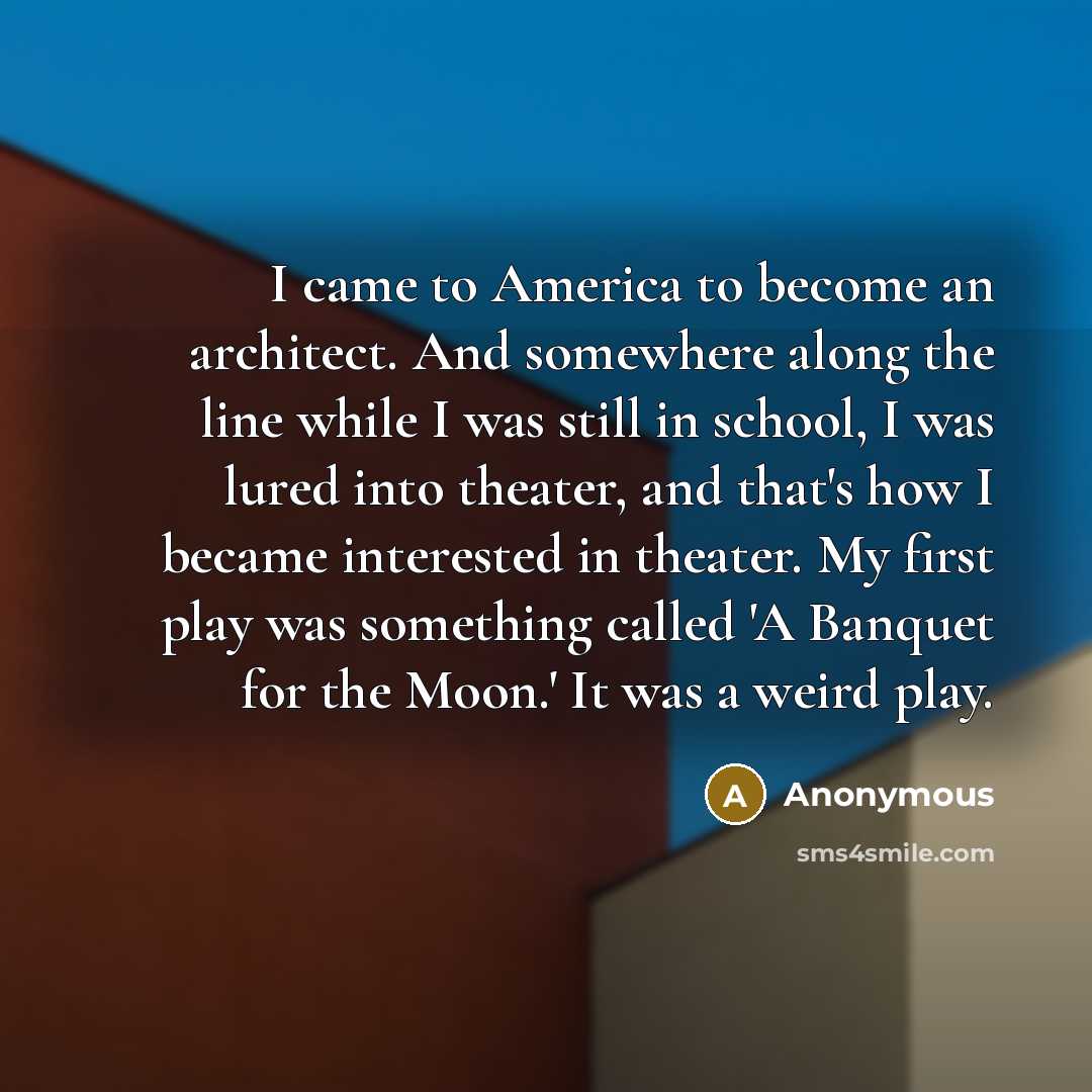 “I came to America to become an architect. And somewhere along the line while I was still in school, I was lured into theater, and that's how I became interested in theater. My first play was something called 'A Banquet for the Moon.' It was a weird play.” quote by Anonymous