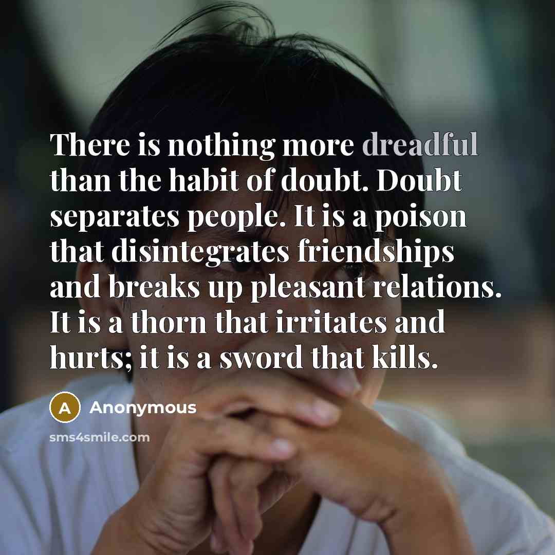 “There is nothing more dreadful than the habit of doubt. Doubt separates people. It is a poison that disintegrates friendships and breaks up pleasant relations. It is a thorn that irritates and hurts; it is a sword that kills.” quote by Anonymous