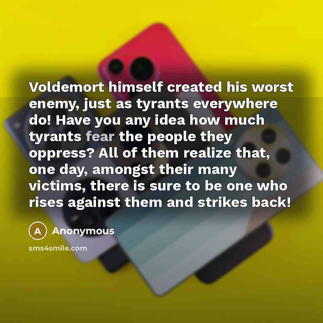 “Voldemort himself created his worst enemy, just as tyrants everywhere do! Have you any idea how much tyrants fear the people they oppress? All of them realize that, one day, amongst their many victims, there is sure to be one who rises against them and strikes back!” quote by Anonymous