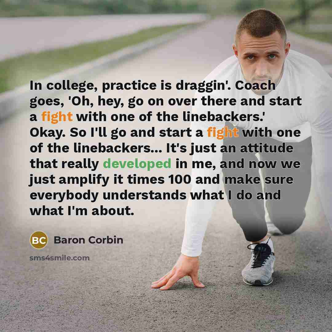 “In college, practice is draggin'. Coach goes, 'Oh, hey, go on over there and start a fight with one of the linebackers.' Okay. So I'll go and start a fight with one of the linebackers... It's just an attitude that really developed in me, and now we just amplify it times 100 and make sure everybody…” quote by Baron Corbin