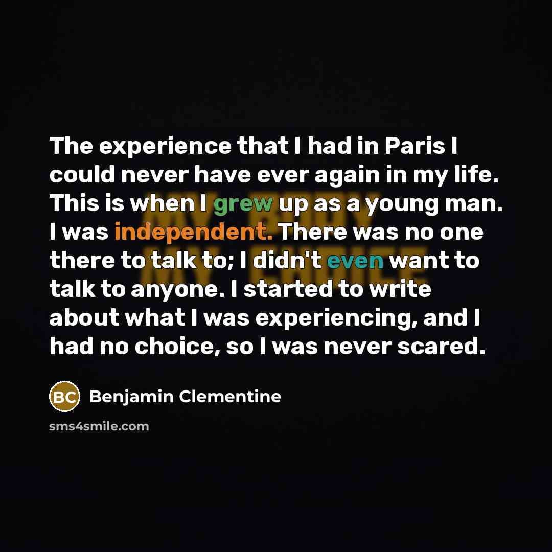 “The experience that I had in Paris I could never have ever again in my life. This is when I grew up as a young man. I was independent. There was no one there to talk to; I didn't even want to talk to anyone. I started to write about what I was experiencing, and I had no choice, so I was never…” quote by Benjamin Clementine