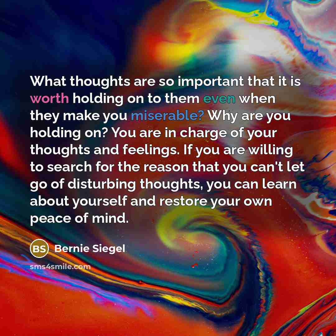 “What thoughts are so important that it is worth holding on to them even when they make you miserable? Why are you holding on? You are in charge of your thoughts and feelings. If you are willing to search for the reason that you can't let go of disturbing thoughts, you can learn about yourself and…” quote by Bernie Siegel