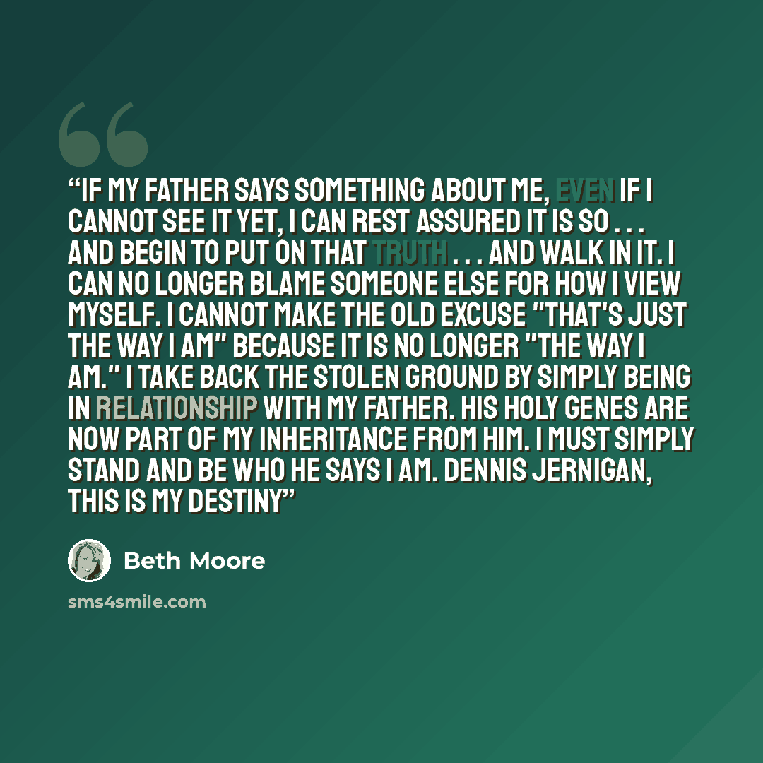 “If my Father says something about me, even if I cannot see it yet, I can rest assured it is so . . . and begin to put on that truth . . . and walk in it. I can no longer blame someone else for how I view myself. I cannot make the old excuse "that's just the way I am" because it is no longer "the…” quote by Beth Moore