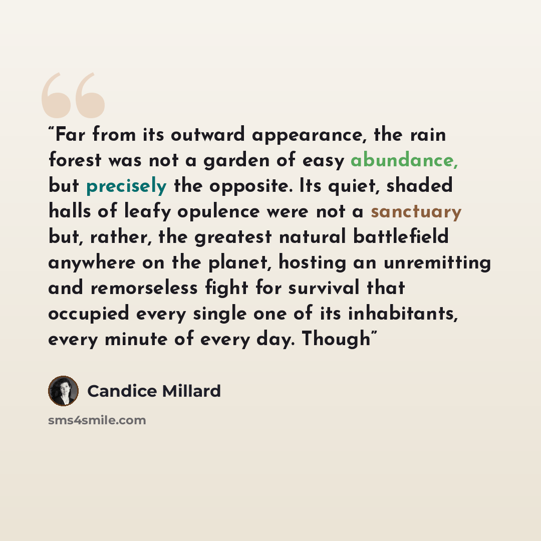 “Far from its outward appearance, the rain forest was not a garden of easy abundance, but precisely the opposite. Its quiet, shaded halls of leafy opulence were not a sanctuary but, rather, the greatest natural battlefield anywhere on the planet, hosting an unremitting and remorseless fight for…” quote by Candice Millard